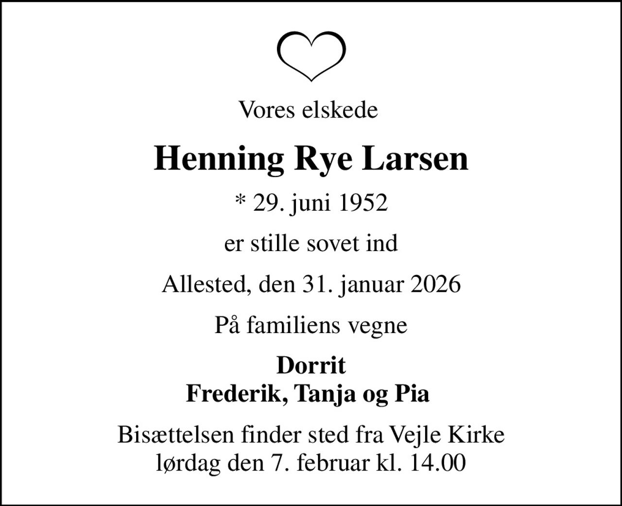 Vores elskede 
Henning Rye Larsen
* 29. juni 1952
er stille sovet ind
Allested, den 31. januar 2026
På familiens vegne
Dorrit Frederik, Tanja og Pia 
Bisættelsen finder sted fra Vejle Kirke  lørdag den 7. februar kl. 14.00