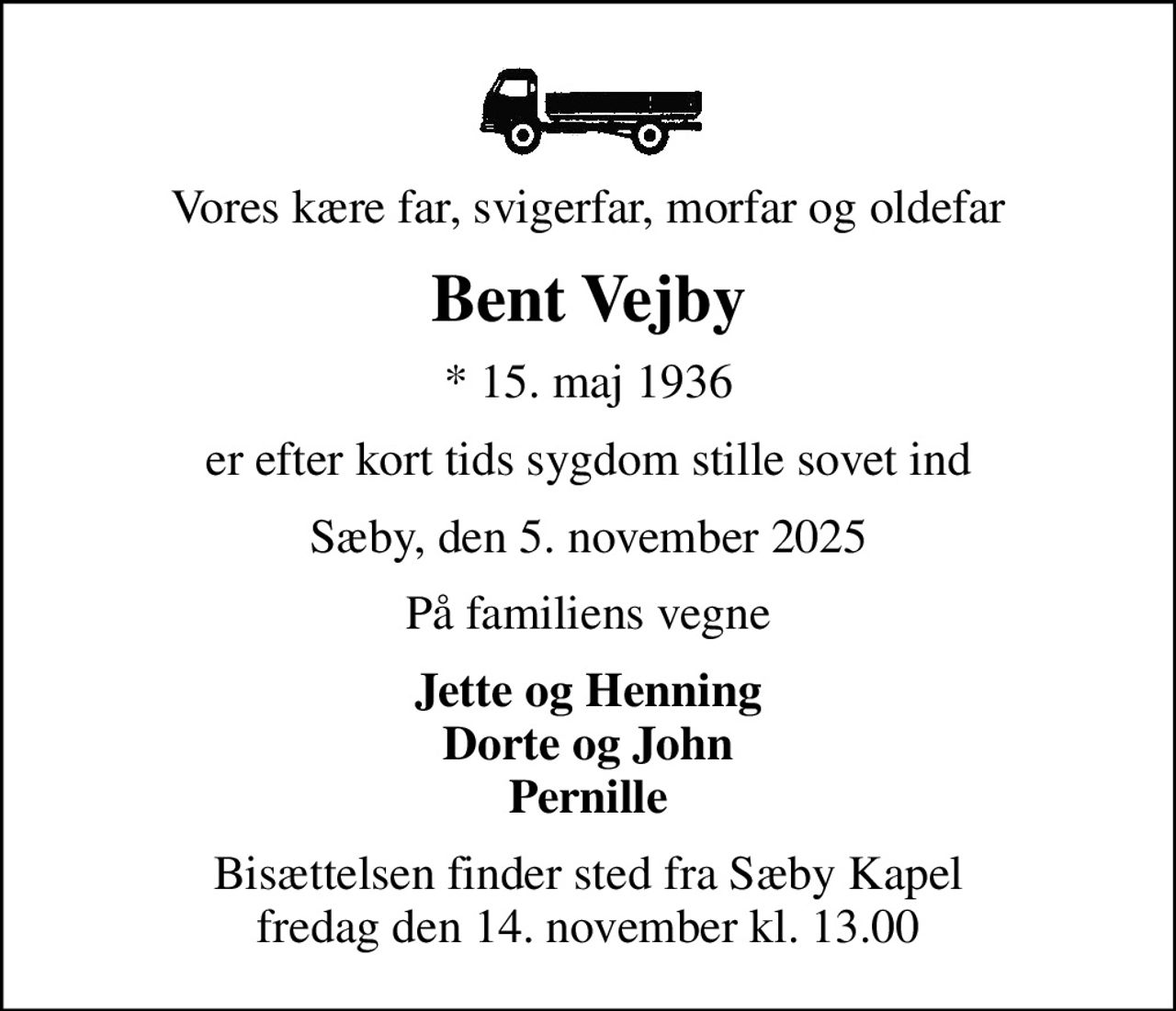 Vores kære far, svigerfar, morfar og oldefar
Bent Vejby
* 15. maj 1936
er efter kort tids sygdom stille sovet ind
Sæby, den 5. november 2025
På familiens vegne
Jette og Henning Dorte og John Pernille
Bisættelsen finder sted fra Sæby Kapel  fredag den 14. november kl. 13.00