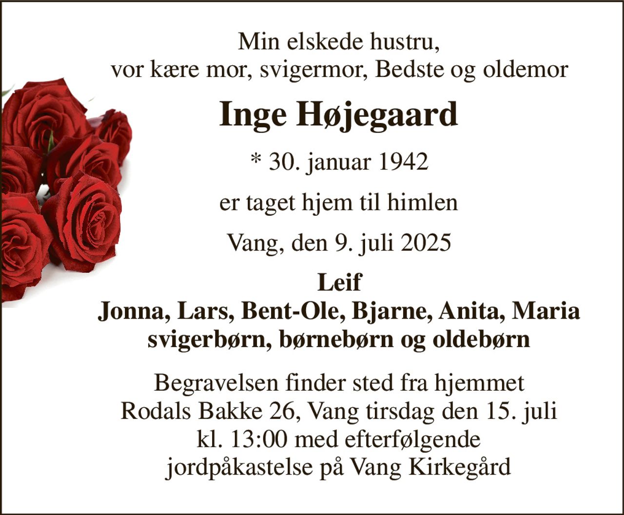 Min elskede hustru, vor kære mor, svigermor, Bedste og oldemor 
Inge Højegaard 
*​ 30. januar 1942 
er taget hjem til himlen 
Vang, den 9. juli 2025 
Leif Jonna, Lars, Bent-Ole, Bjarne, Anita, Maria svigerbørn, børnebørn og oldebørn 
Begravelsen finder sted fra hjemmet Rodals Bakke 26, Vang tirsdag den 15. juli kl. 13:00 med efterfølgende jordpåkastelse på Vang Kirkegård