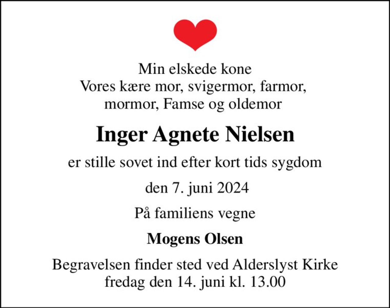 Min elskede kone Vores kære mor, svigermor,  farmor, mormor, Famse og oldemor 
Inger Agnete Nielsen
er stille sovet ind efter kort tids sygdom
 den 7. juni 2024
På familiens vegne
Mogens Olsen
Begravelsen finder sted ved Alderslyst Kirke  fredag den 14. juni kl. 13.00