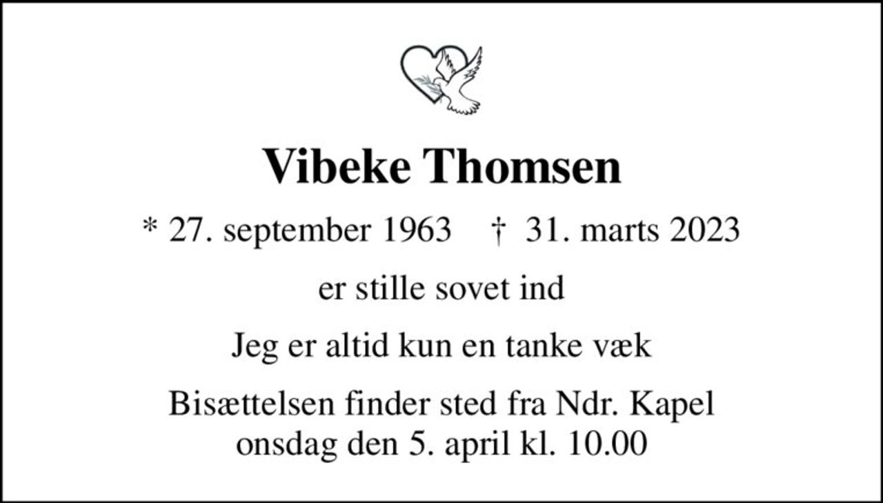 Vibeke Thomsen
* 27. september 1963    ✝ 31. marts 2023
er stille sovet ind
Jeg er altid kun en tanke væk
Bisættelsen finder sted fra Ndr. Kapel  onsdag den 5. april kl. 10.00