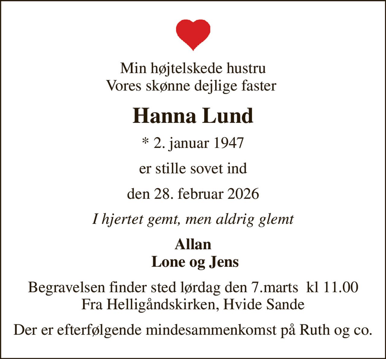 Min højtelskede hustru Vores skønne dejlige faster 
Hanna Lund
* 2. januar 1947
er stille sovet ind
den 28. februar 2026
I hjertet gemt, men aldrig glemt
Allan  Lone og Jens
Begravelsen finder sted lørdag den 7.marts  kl 11.00 Fra Helligåndskirken, Hvide Sande
Der er efterfølgende mindesammenkomst på Ruth og co.