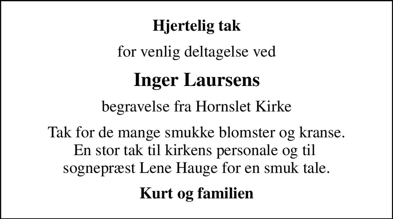 Hjertelig tak
for venlig deltagelse ved
Inger Laursens
begravelse fra Hornslet Kirke
Tak for de mange smukke blomster og kranse. En stor tak til kirkens personale og til  sognepræst Lene Hauge for en smuk tale.
Kurt og familien
