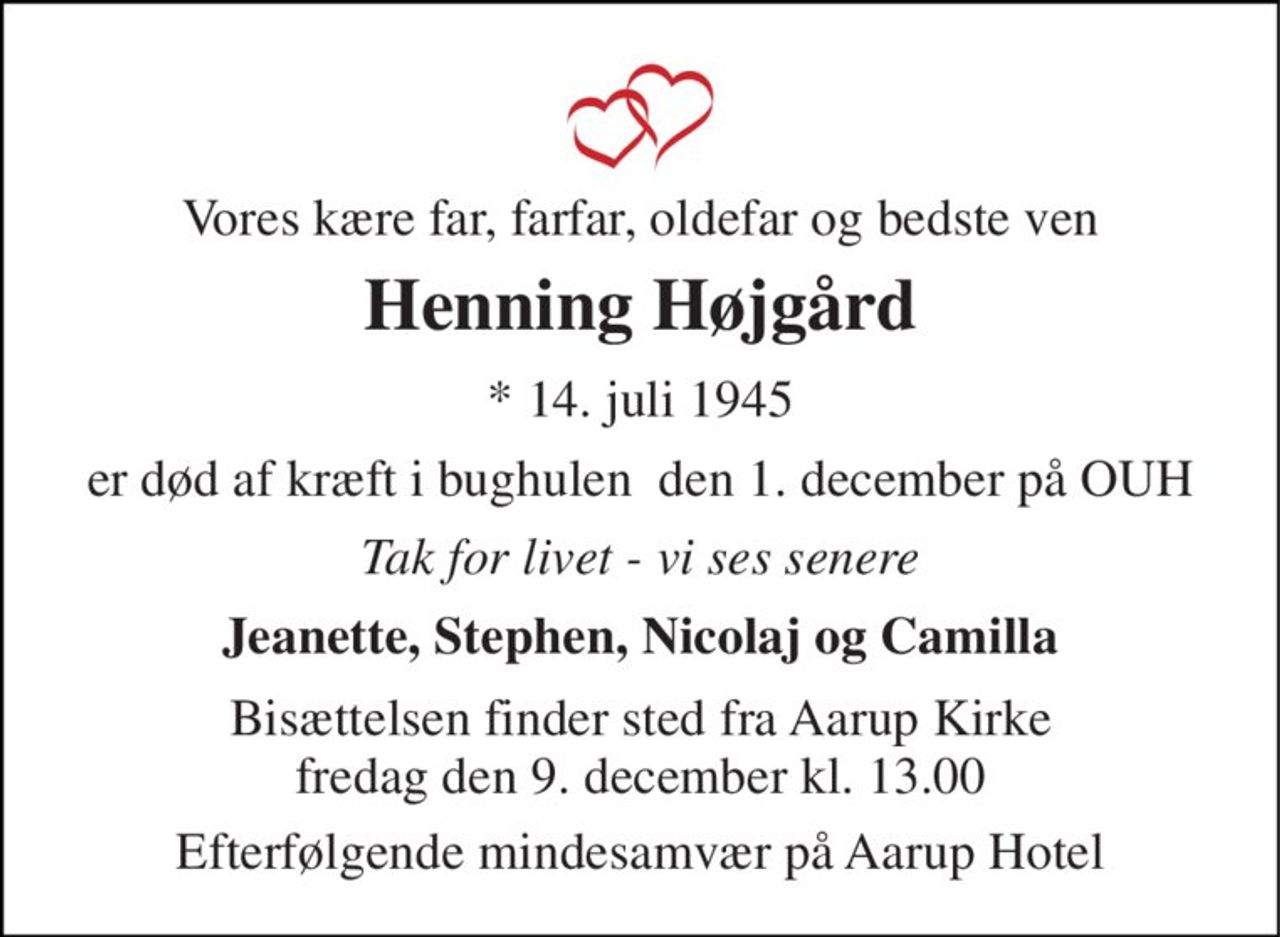 Vores kære far, farfar, oldefar og bedste ven 
Henning Højgård 
* 14. juli 1945 
er død af kræft i bughulen  den 1. december på OUH 
Tak for livet - vi ses senere 
Jeanette, Stephen, Nicolaj og Camilla 
Bisættelsen​ finder sted fra Aarup Kirke fredag den 9. december​ kl. 13.00 
Efterfølgende mindesamvær på Aarup Hotel