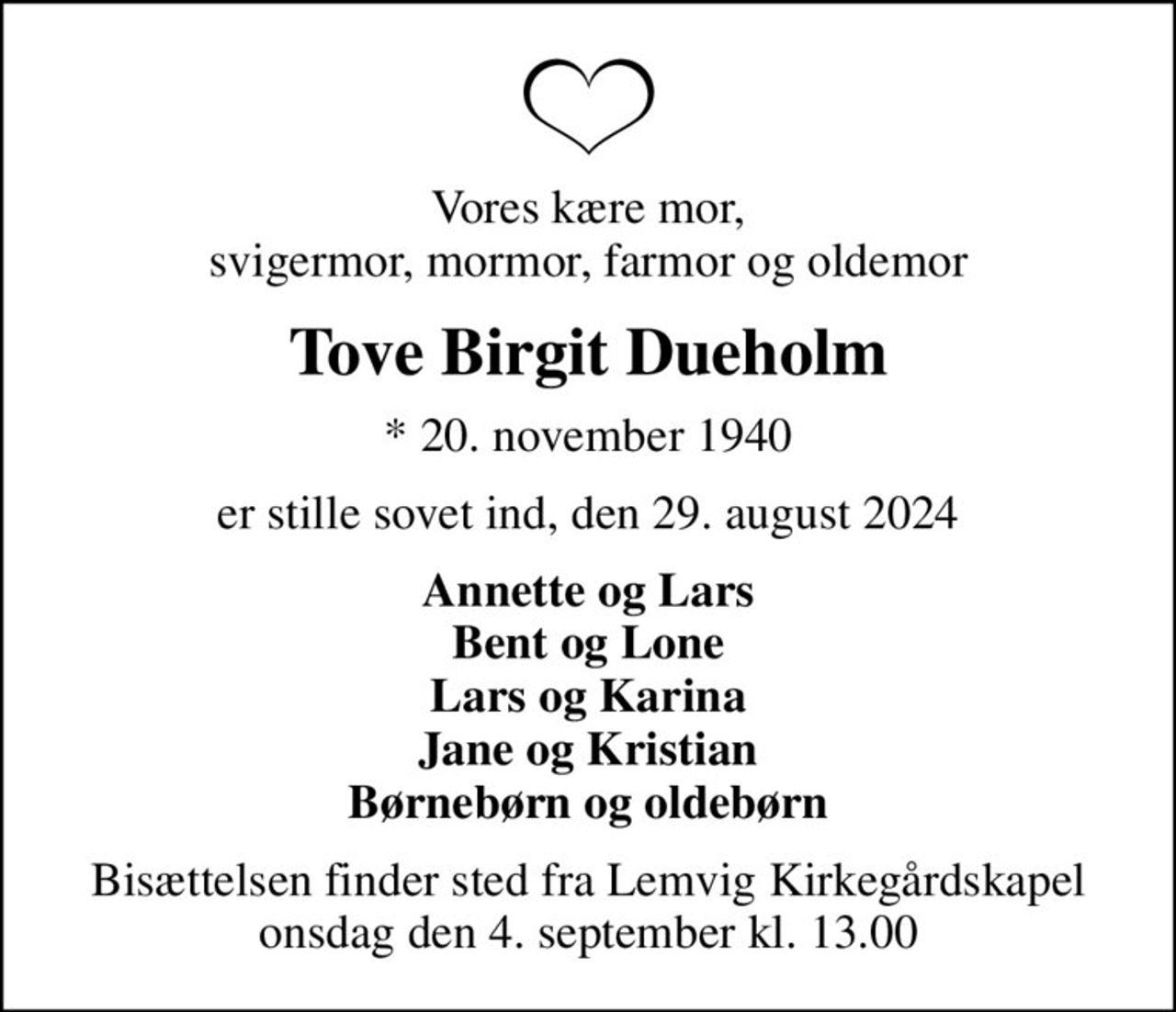Vores kære mor, svigermor, mormor, farmor og oldemor
Tove Birgit Dueholm
* 20. november 1940
er stille sovet ind, den 29. august 2024
Annette og Lars Bent og Lone Lars og Karina Jane og Kristian Børnebørn og oldebørn
Bisættelsen finder sted fra Lemvig Kirkegårdskapel  onsdag den 4. september kl. 13.00