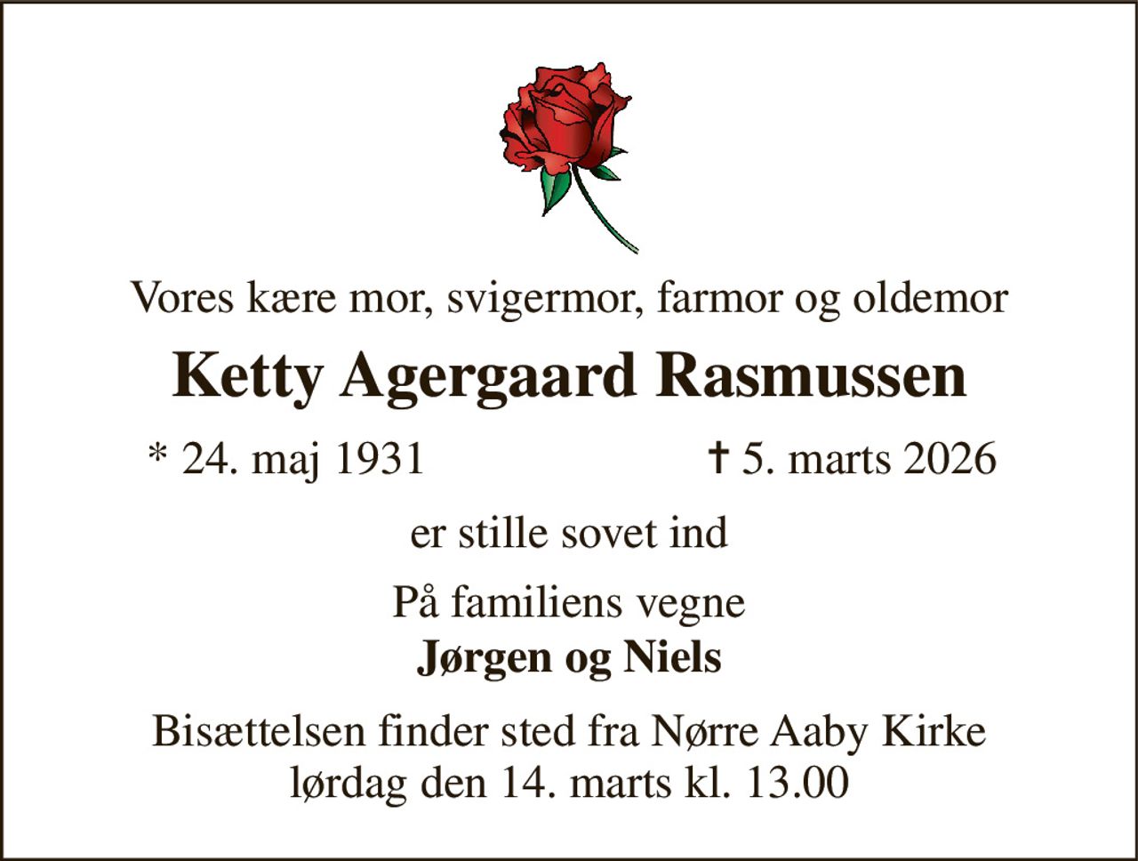 Vores kære mor, svigermor, farmor og oldemor 
Ketty Agergaard Rasmussen 
*​ 24. maj 1931 
✝​ 5. marts 2026​ 
er stille sovet ind 
På familiens vegne 
Jørgen og Niels 
Bisættelsen finder sted fra Nørre Aaby Kirke lørdag den 14. marts kl. 13.00