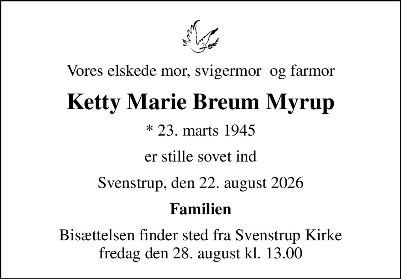 Vores elskede mor, svigermor  og farmor
Ketty Marie Breum Myrup
* 23. marts 1945
er stille sovet ind
Svenstrup, den 22. august 2026
Familien
Bisættelsen finder sted fra Svenstrup Kirke  fredag den 28. august kl. 13.00