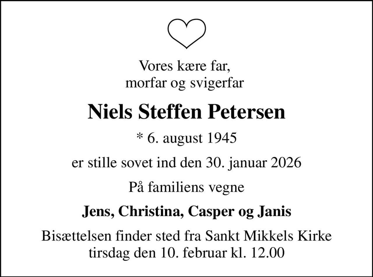 Vores kære far,  morfar og svigerfar 
Niels Steffen Petersen
* 6. august 1945
er stille sovet ind den 30. januar 2026
På familiens vegne
Jens, Christina, Casper og Janis
Bisættelsen finder sted fra Sankt Mikkels Kirke  tirsdag den 10. februar kl. 12.00