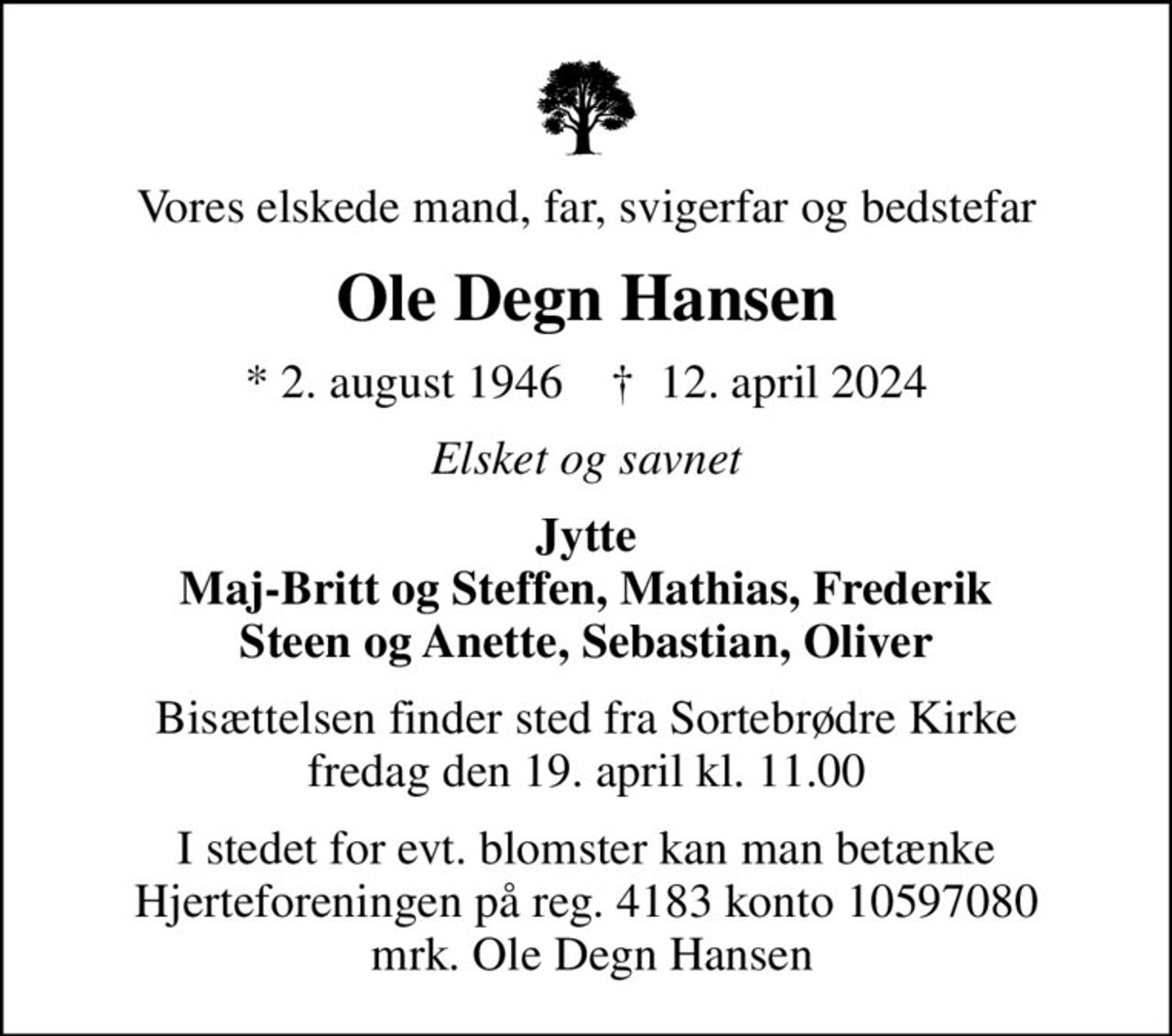 Vores elskede mand, far, svigerfar og bedstefar
Ole Degn Hansen
* 2. august 1946    ✝ 12. april 2024
Elsket og savnet
Jytte Maj-Britt og Steffen, Mathias, Frederik Steen og Anette, Sebastian, Oliver
Bisættelsen finder sted fra Sortebrødre Kirke  fredag den 19. april kl. 11.00 
I stedet for evt. blomster kan man betænke
					Hjerteforeningen reg.4183,konto10597080mrk. Ole Degn
					Hansen
I stedet for evt. blomster kan man betænke Hjerteforeningen på reg. 4183 konto 10597080  mrk. Ole Degn Hansen