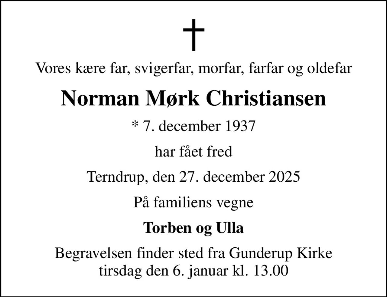 Vores kære far, svigerfar, morfar, farfar og oldefar
Norman Mørk Christiansen
* 7. december 1937
har fået fred
Terndrup, den 27. december 2025
På familiens vegne
Torben og Ulla
Begravelsen finder sted fra Gunderup Kirke  tirsdag den 6. januar kl. 13.00