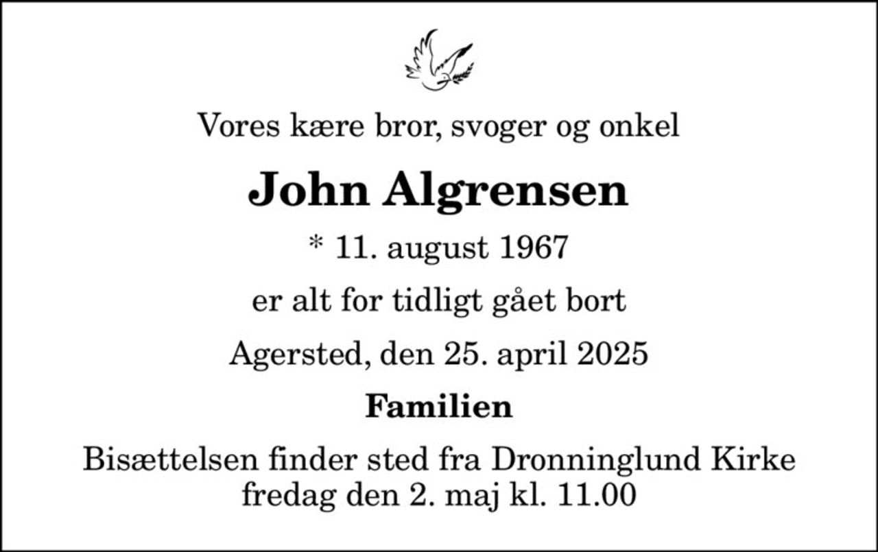 Vores kære bror, svoger og onkel
John Algrensen
* 11. august 1967
er alt for tidligt gået bort
Agersted, den 25. april 2025
Familien
Bisættelsen finder sted fra Dronninglund Kirke  fredag den 2. maj kl. 11.00