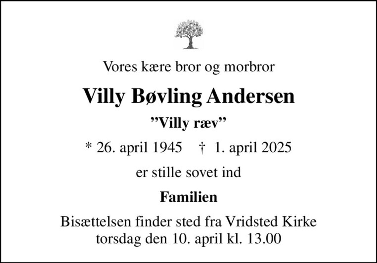 Vores kære bror og morbror
Villy Bøvling Andersen
Villy ræv
* 26. april 1945    ✝ 1. april 2025
er stille sovet ind
Familien
Bisættelsen finder sted fra Vridsted Kirke  torsdag den 10. april kl. 13.00