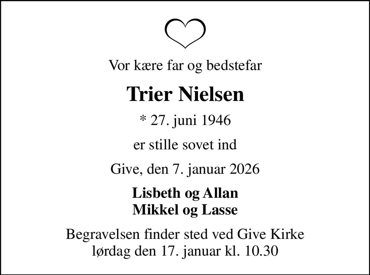 Vor kære far og bedstefar
Trier Nielsen
* 27. juni 1946
er stille sovet ind
Give, den 7. januar 2026
Lisbeth og Allan Mikkel og Lasse
Begravelsen finder sted ved Give Kirke  lørdag den 17. januar kl. 10.30