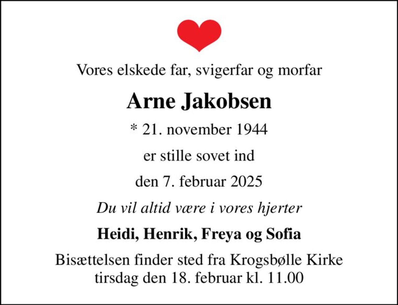 Vores elskede far, svigerfar og morfar
Arne Jakobsen
* 21. november 1944
er stille sovet ind
den 7. februar 2025
Du vil altid være i vores hjerter
Heidi, Henrik, Freya og Sofia
Bisættelsen finder sted fra Krogsbølle Kirke  tirsdag den 18. februar kl. 11.00