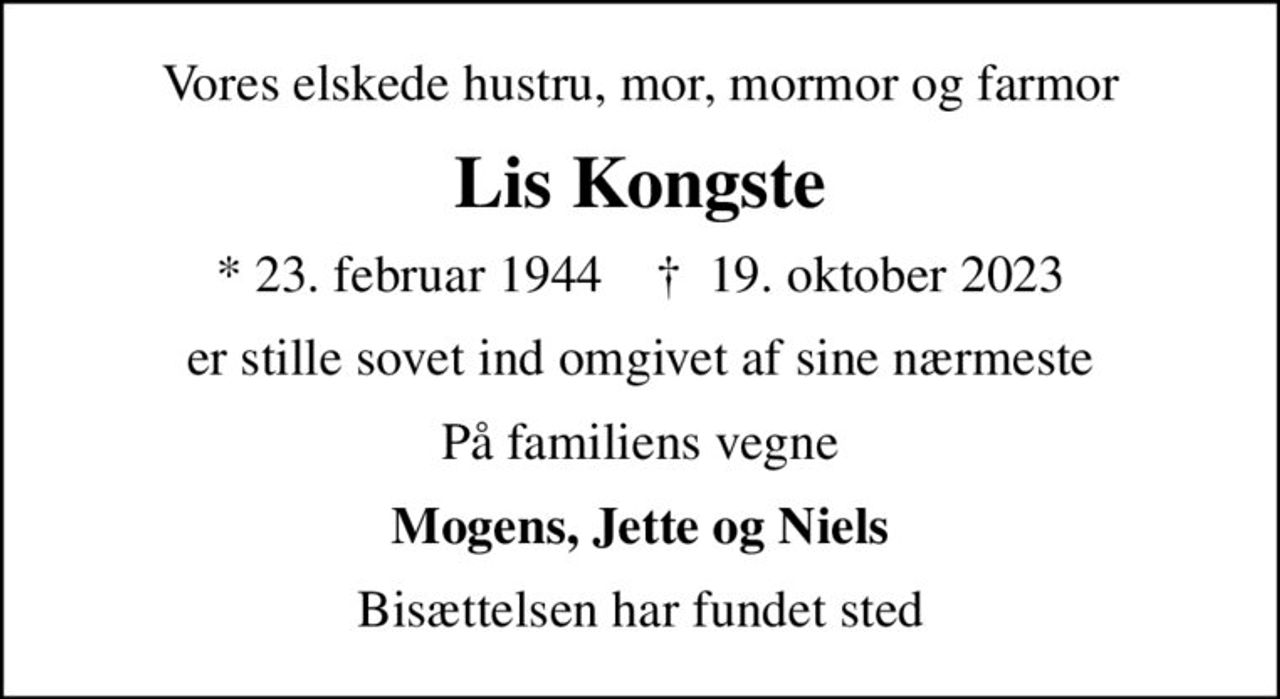 Vores elskede hustru, mor, mormor og farmor
Lis Kongste
* 23. februar 1944    ✝ 19. oktober 2023
er stille sovet ind omgivet af sine nærmeste
På familiens vegne
Mogens, Jette og Niels
Bisættelsen har fundet sted