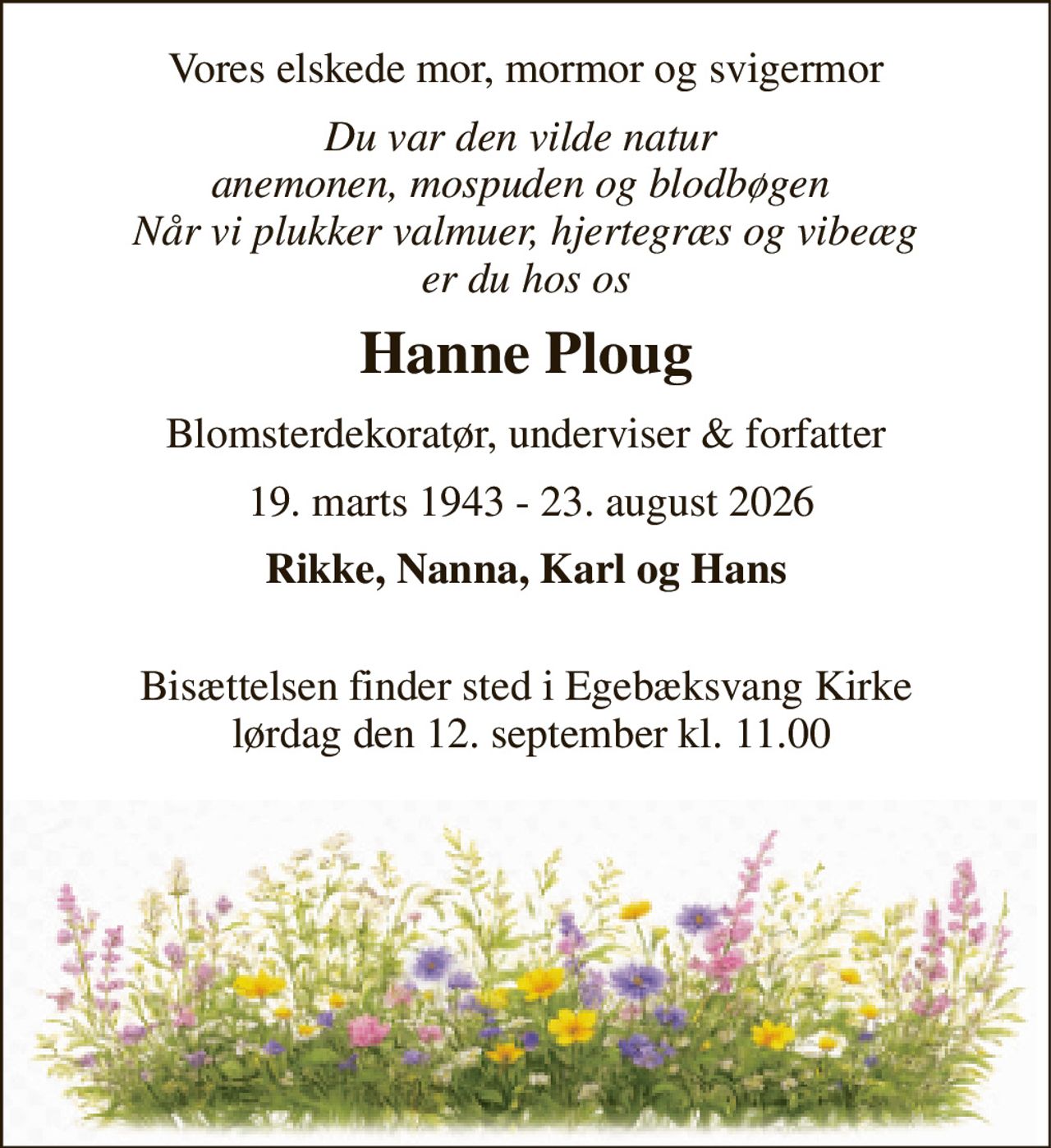 Vores elskede mor, mormor og svigermor 
Du var den vilde natur  anemonen, mospuden og blodbøgen  Når vi plukker valmuer, hjertegræs og vibeæg er du hos os 
Hanne Ploug 
Blomsterdekoratør, underviser & forfatter 
 19. marts 1943 - 23. august 2026 
Rikke, Nanna, Karl og Hans  
Bisættelsen​ finder sted i Egebæksvang Kirke  lørdag den 12. september​ kl. 11.00