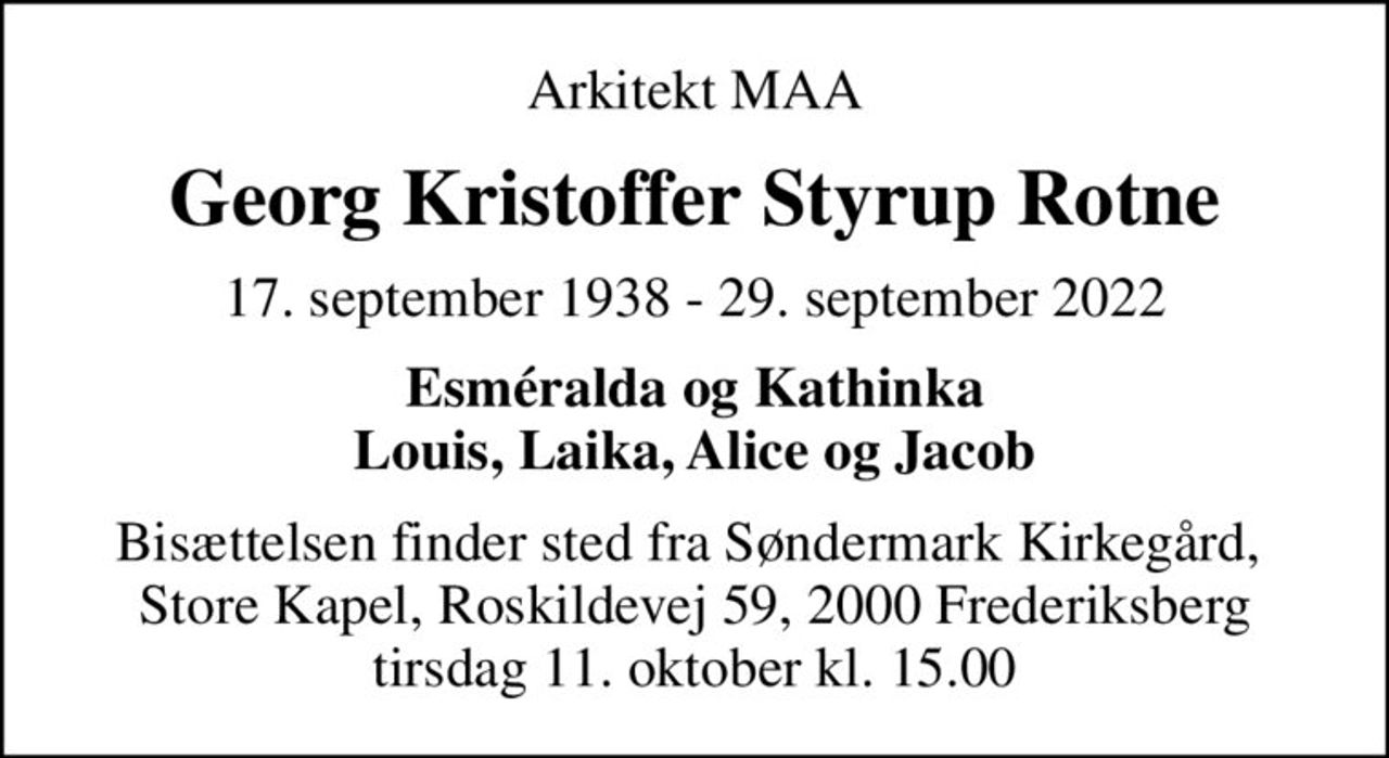 Arkitekt MAA
Georg Kristoffer Styrup Rotne
17. september 1938 - 29. september 2022
Esméralda og Kathinka Louis, Laika, Alice og Jacob
Bisættelsen finder sted fra Søndermark Kirkegård,  Store Kapel, Roskildevej 59, 2000 Frederiksberg tirsdag 11. oktober kl. 15.00