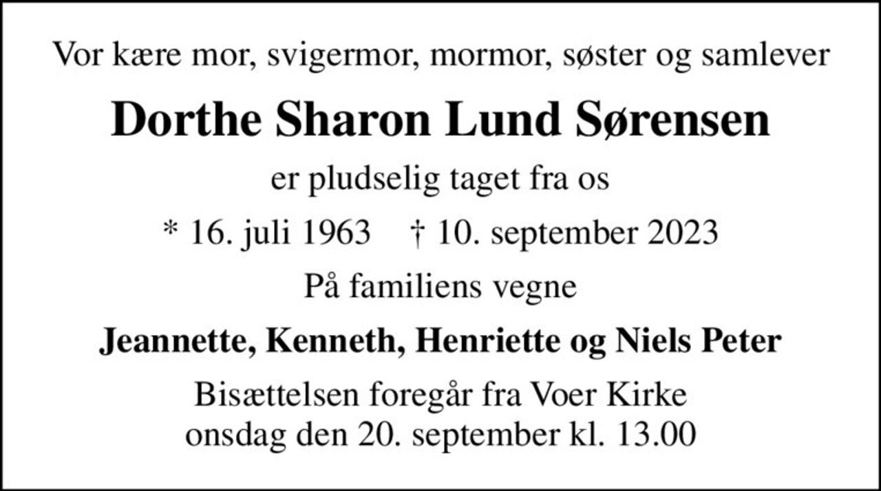 Vor kære mor, svigermor, mormor, søster og samlever
Dorthe Sharon Lund Sørensen
er pludselig taget fra os
* 16. juli 1963    ✝ 10. september 2023
På familiens vegne
Jeannette, Kenneth, Henriette og Niels Peter
Bisættelsen foregår fra Voer Kirke  onsdag den 20. september kl. 13.00