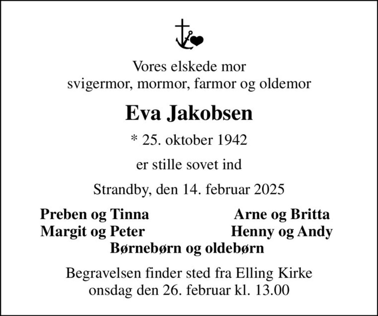 Vores elskede mor svigermor, mormor, farmor og oldemor
Eva Jakobsen
* 25. oktober 1942
er stille sovet ind
Strandby, den 14. februar 2025
Preben og Tinna
Arne og Britta 
Margit og Peter 
Henny og Andy 
Begravelsen finder sted fra Elling Kirke  onsdag den 26. februar kl. 13.00