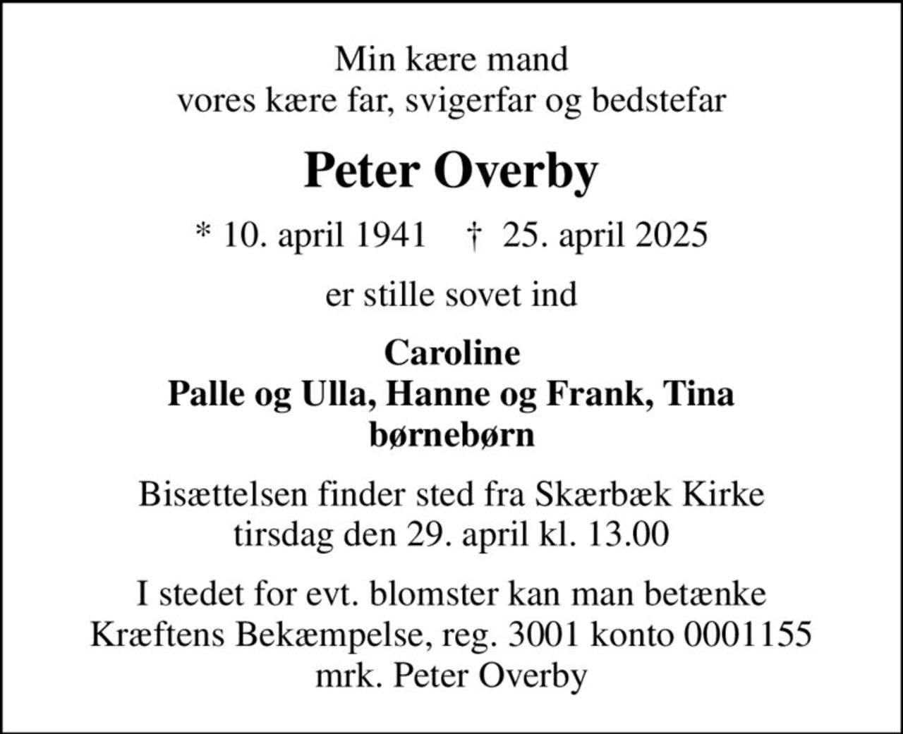 Min kære mand vores kære far, svigerfar og bedstefar
Peter Overby
* 10. april 1941    ✝ 25. april 2025
er stille sovet ind
Caroline Palle og Ulla, Hanne og Frank, Tina børnebørn
Bisættelsen finder sted fra Skærbæk Kirke  tirsdag den 29. april kl. 13.00 
I stedet for evt. blomster kan man betænke
					Kræftens Bekæmpelse reg.3001konto0001155mrk. Peter
					Overby