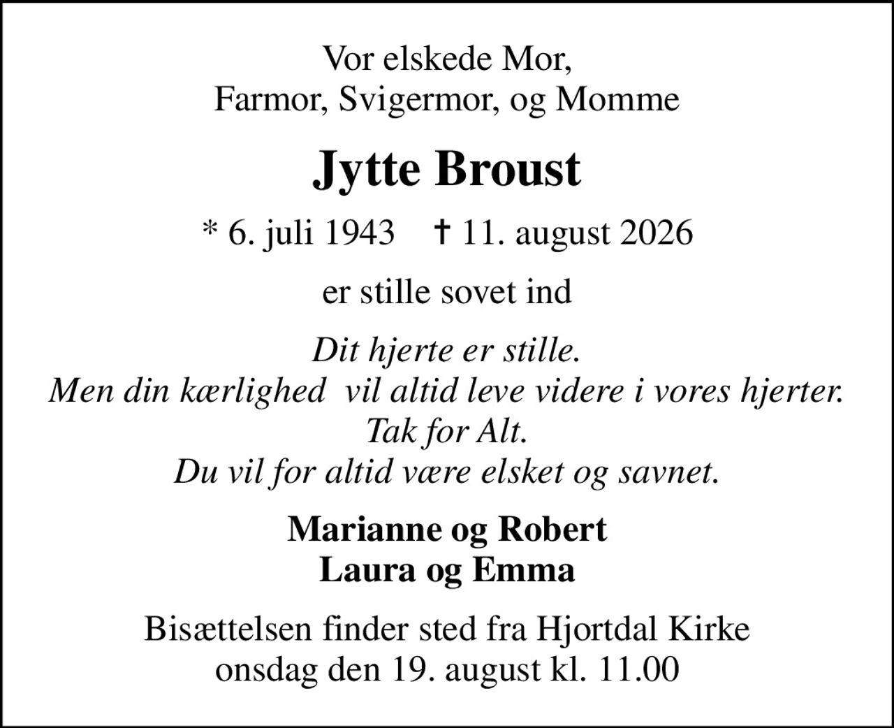 Vor elskede Mor, Farmor, Svigermor, og Momme
Jytte Broust
* 6. juli 1943    ✝ 11. august 2026
er stille sovet ind
Dit hjerte er stille. Men din kærlighed  vil altid leve videre i vores hjerter. Tak for Alt. Du vil for altid være elsket og savnet.
Marianne og Robert Laura og Emma
Bisættelsen finder sted fra Hjortdal Kirke  onsdag den 19. august kl. 11.00