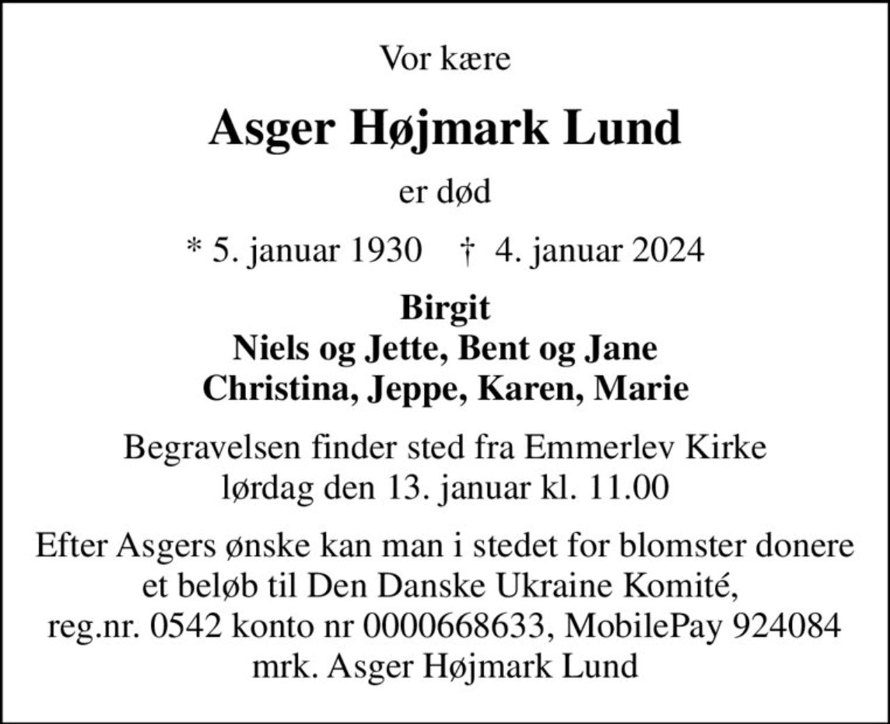 Vor kære
Asger Højmark Lund
er død
* 5. januar 1930    ✝ 4. januar 2024
Birgit Niels og Jette, Bent og Jane Christina, Jeppe, Karen, Marie
Begravelsen finder sted fra Emmerlev Kirke  lørdag den 13. januar kl. 11.00 
I stedet for evt. blomster kan man betænke
					Den Danske Ukraine Komité 0mrk. Asger Højmark
					Lund
Efter Asgers ønske kan man i stedet for blomster donere et beløb til Den Danske Ukraine Komité,  reg.nr. 0542 konto nr 0000668633, MobilePay 924084 mrk. Asger Højmark Lund