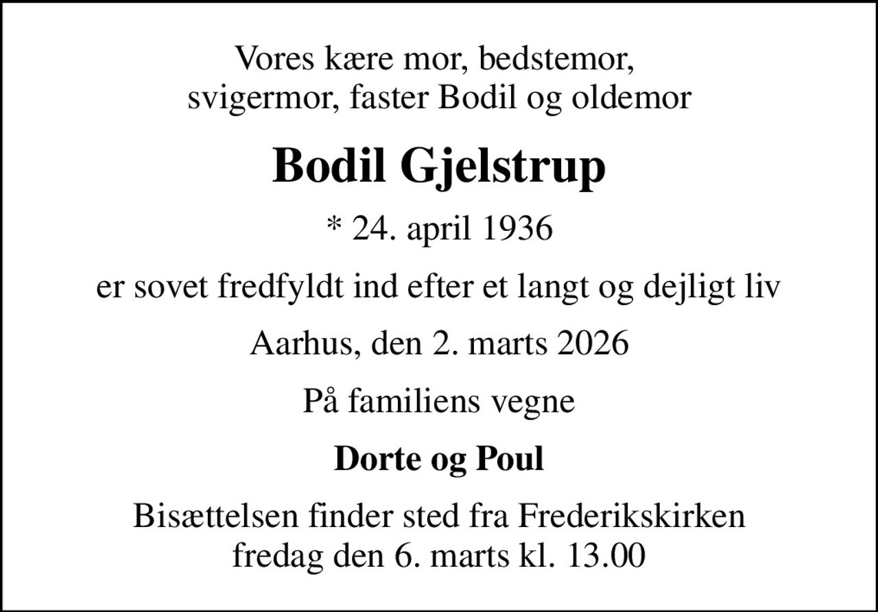 Vores kære mor, bedstemor,  svigermor, faster Bodil og oldemor
Bodil Gjelstrup
* 24. april 1936
er sovet fredfyldt ind efter et langt og dejligt liv
Aarhus, den 2. marts 2026
På familiens vegne
Dorte og Poul
Bisættelsen finder sted fra Frederikskirken  fredag den 6. marts kl. 13.00