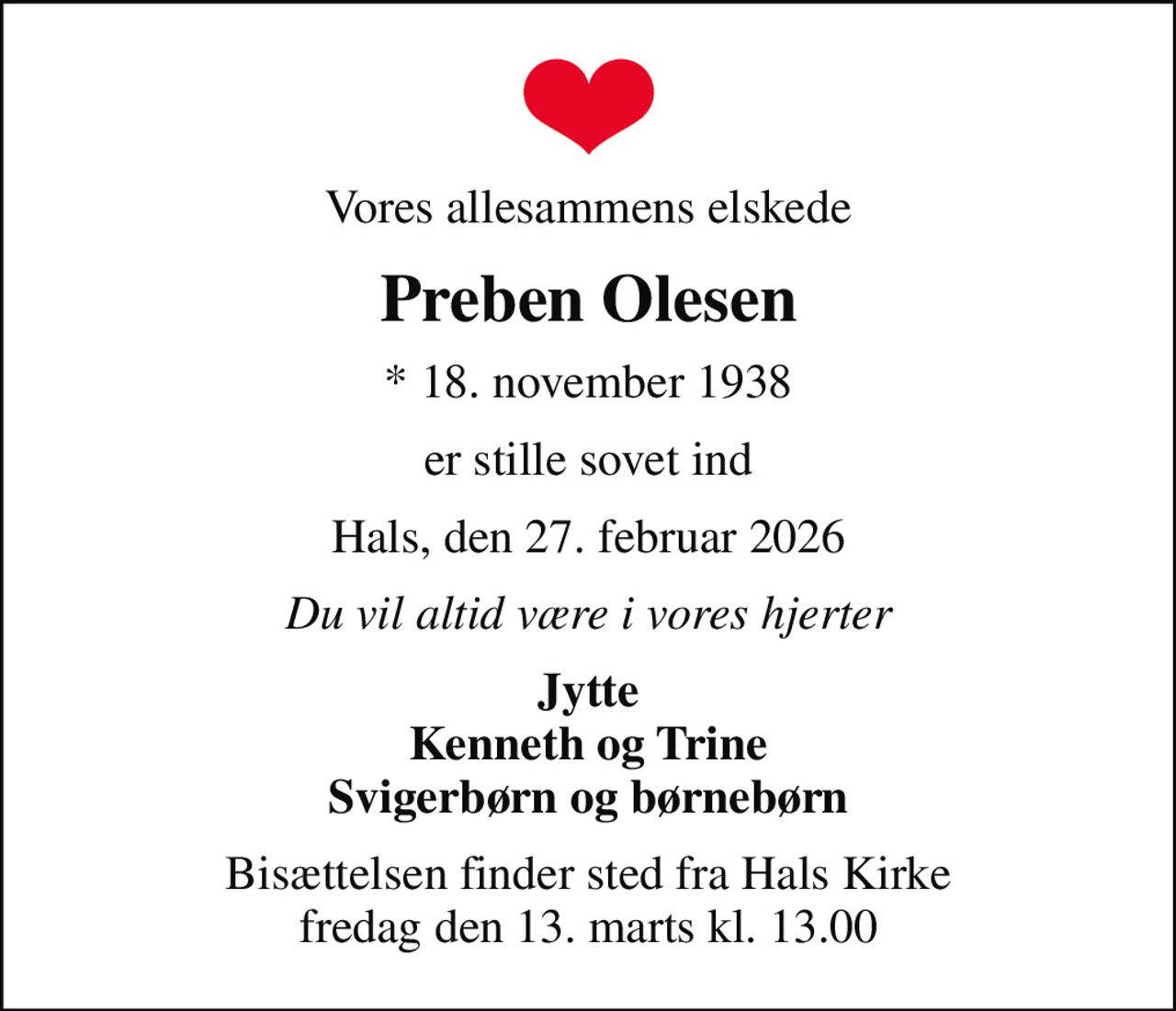 Vores allesammens elskede
Preben Olesen
* 18. november 1938
er stille sovet ind
Hals, den 27. februar 2026
Du vil altid være i vores hjerter
Jytte Kenneth og Trine Svigerbørn og børnebørn
Bisættelsen finder sted fra Hals Kirke  fredag den 13. marts kl. 13.00