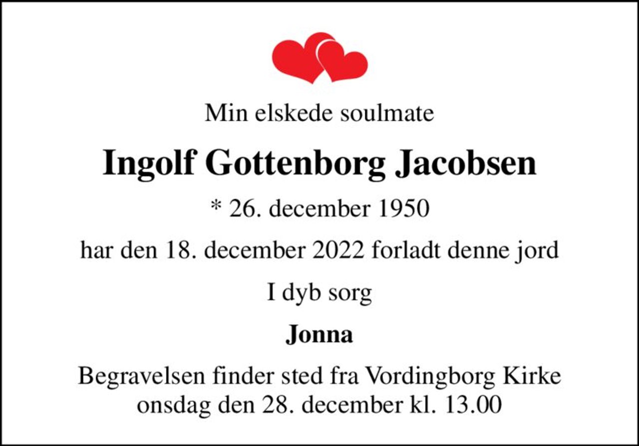 Min elskede soulmate
Ingolf Gottenborg Jacobsen
* 26. december 1950
har den 18. december 2022 forladt denne jord
I dyb sorg
Jonna
Begravelsen finder sted fra Vordingborg Kirke  onsdag den 28. december kl. 13.00