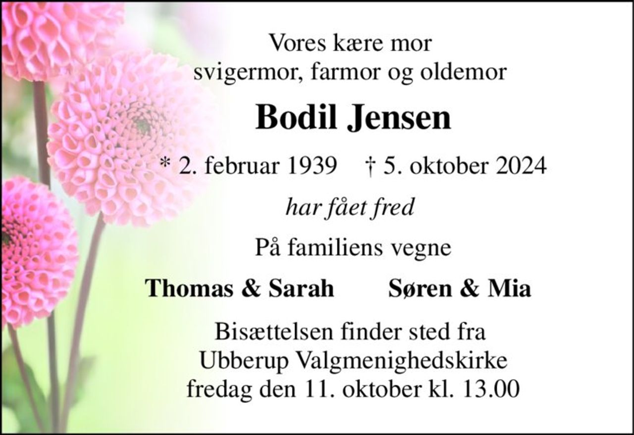 Vores kære mor  svigermor, farmor og oldemor  
Bodil Jensen 
*​ 2. februar 1939​    †​ 5. oktober 2024 
har fået fred  
På familiens vegne 
Thomas & Sarah  
Søren & Mia  
Bisættelsen​ finder sted fra  Ubberup Valgmenighedskirke​ fredag den 11. oktober​ kl. 13.00