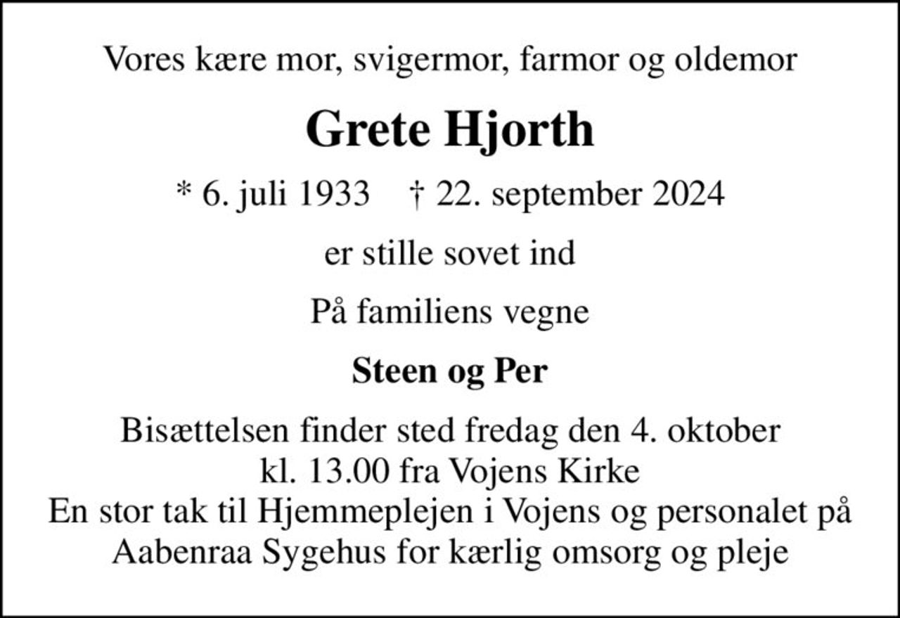 Vores kære mor, svigermor, farmor og oldemor
Grete Hjorth
* 6. juli 1933    ✝ 22. september 2024
er stille sovet ind
På familiens vegne
Steen og Per
Bisættelsen finder sted fredag den 4. oktober kl. 13.00 fra Vojens Kirke En stor tak til Hjemmeplejen i Vojens og personalet på Aabenraa Sygehus for kærlig omsorg og pleje