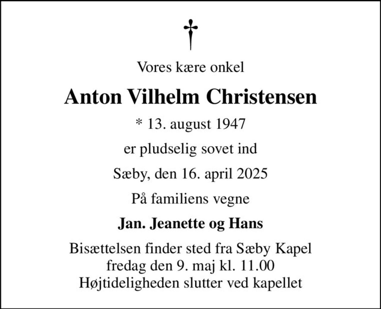 Vores kære onkel
Anton Vilhelm Christensen
* 13. august 1947
er pludselig sovet ind
Sæby, den 16. april 2025
På familiens vegne
Jan. Jeanette og Hans
Bisættelsen finder sted fra Sæby Kapel  fredag den 9. maj kl. 11.00  Højtideligheden slutter ved kapellet