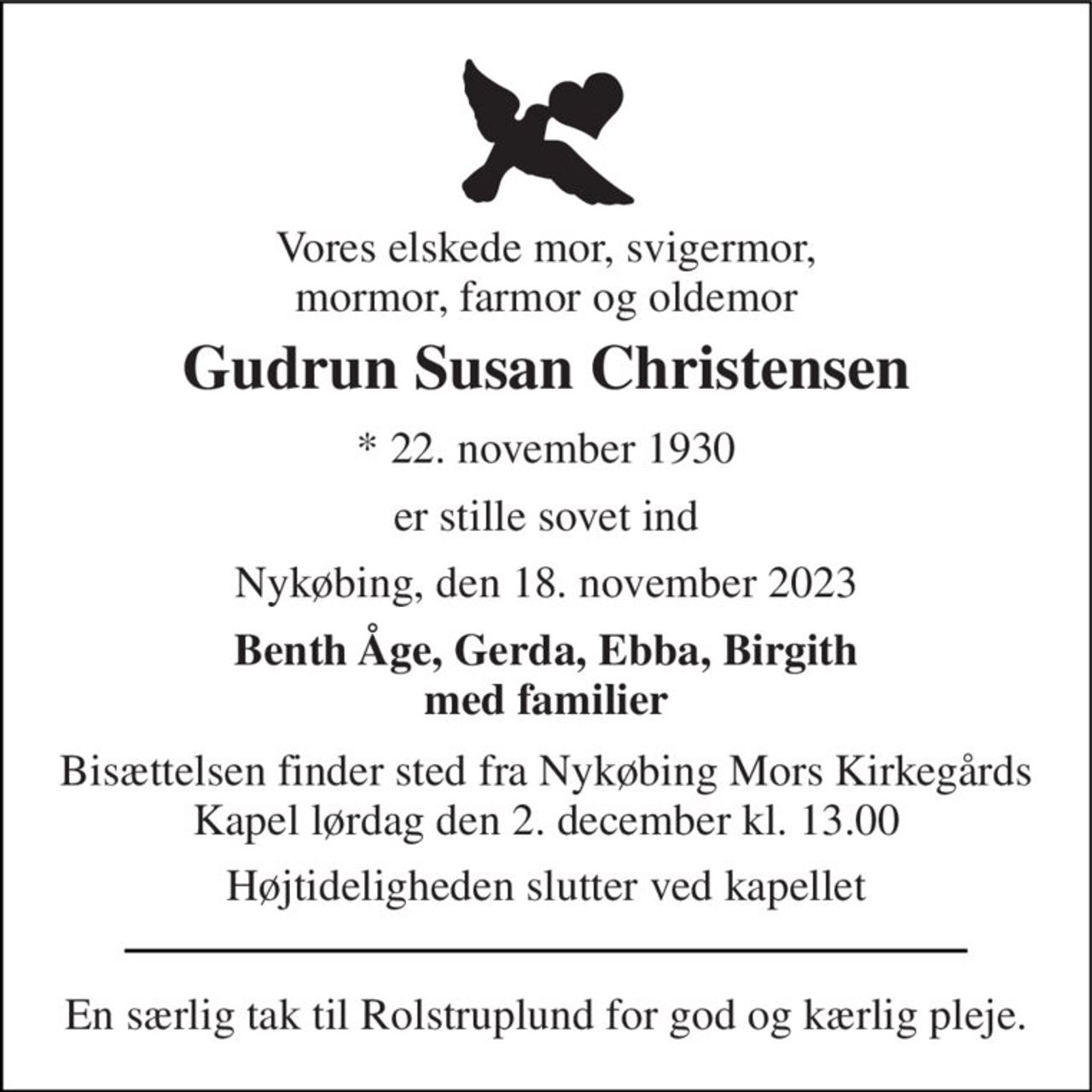 Vores elskede mor, svigermor, mormor, farmor og oldemor 
Gudrun Susan Christensen 
*​ 22. november 1930 
er stille sovet ind 
Nykøbing, den 18. november 2023 
Benth Åge, Gerda, Ebba, Birgith med familier 
Bisættelsen​ finder sted fra Nykøbing Mors Kirkegårds​ Kapel lørdag den 2. december​ kl. 13.00 
Højtideligheden slutter ved kapellet 
En særlig tak til Rolstruplund for god og kærlig pleje.