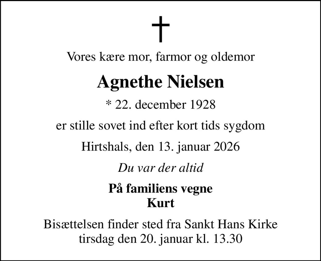 Vores kære mor, farmor og oldemor
Agnethe Nielsen
* 22. december 1928
er stille sovet ind efter kort tids sygdom
Hirtshals, den 13. januar 2026
Du var der altid
På familiens vegne Kurt
Bisættelsen finder sted fra Sankt Hans Kirke  tirsdag den 20. januar kl. 13.30