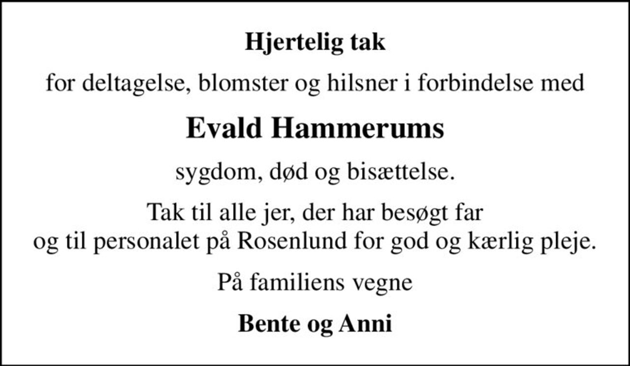Hjertelig tak
for deltagelse, blomster og hilsner i forbindelse med
Evald Hammerums
sygdom, død og bisættelse.
Tak til alle jer, der har besøgt far og til personalet på Rosenlund for god og kærlig pleje.
På familiens vegne
Bente og Anni