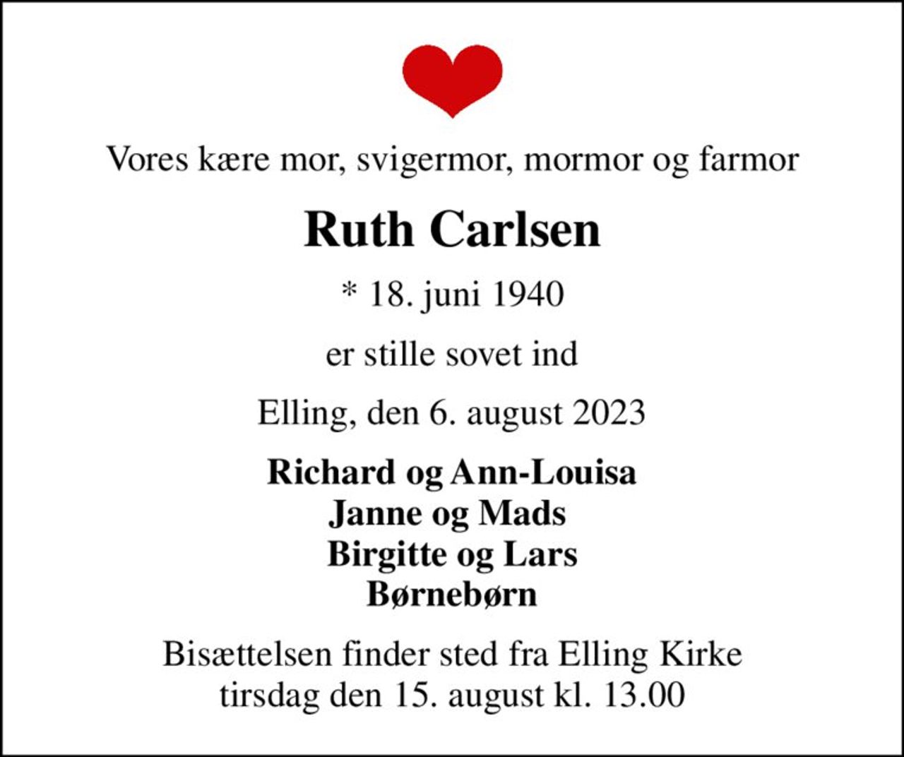 Vores kære mor, svigermor, mormor og farmor
Ruth Carlsen
* 18. juni 1940
er stille sovet ind
Elling, den 6. august 2023
Richard og Ann-Louisa Janne og Mads  Birgitte og Lars Børnebørn
Bisættelsen finder sted fra Elling Kirke  tirsdag den 15. august kl. 13.00