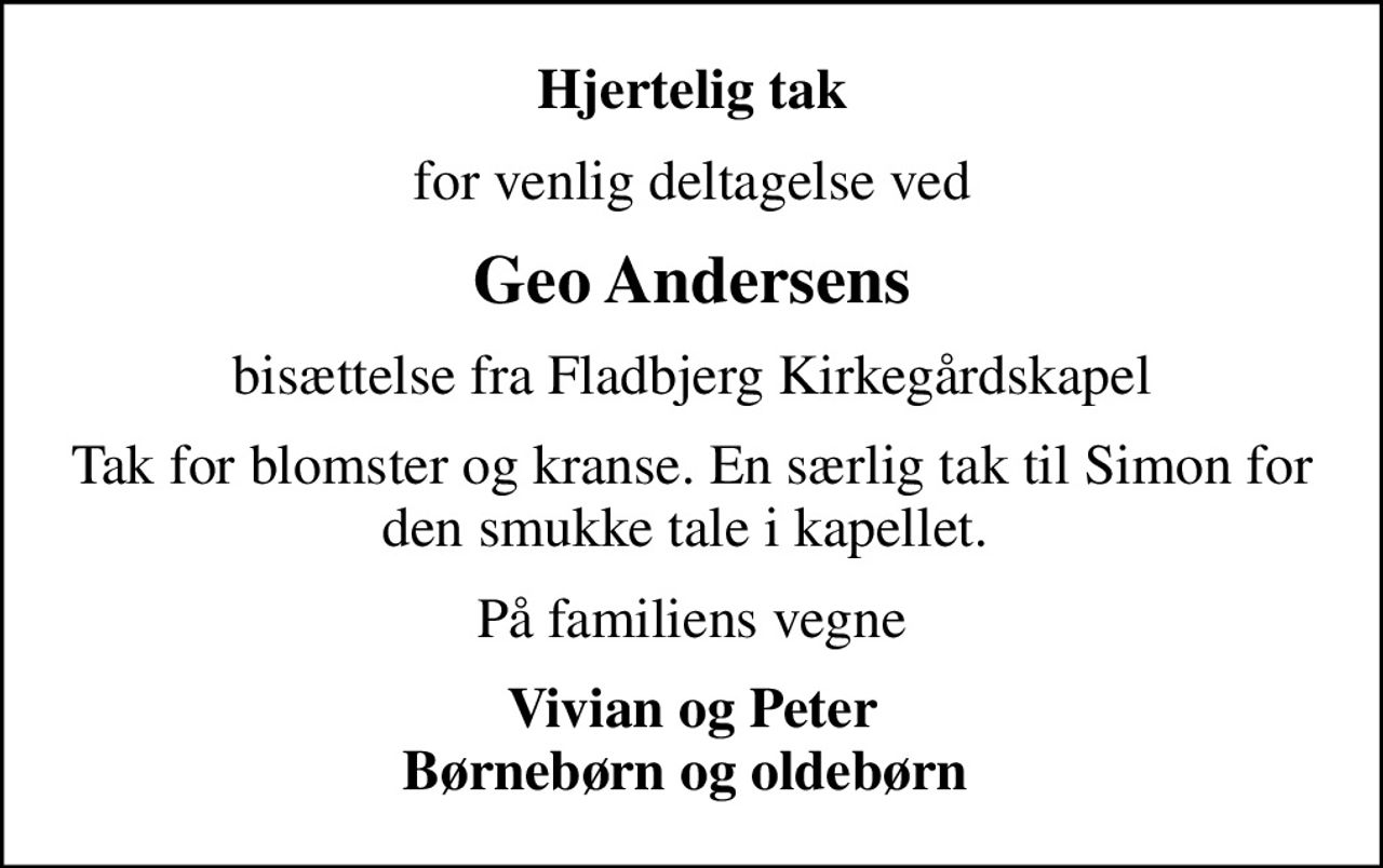 Hjertelig tak
for venlig deltagelse ved
Geo Andersens
bisættelse fra Fladbjerg Kirkegårdskapel
Tak for blomster og kranse. En særlig tak til Simon for den smukke tale i kapellet. 
På familiens vegne
Vivian og Peter Børnebørn og oldebørn