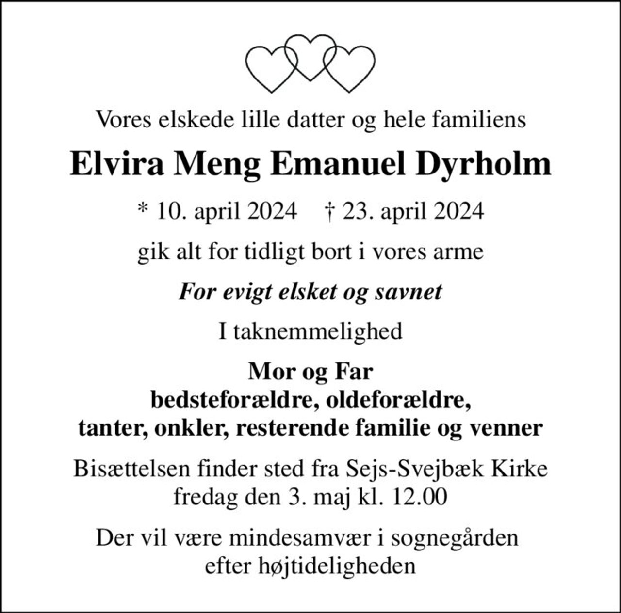 Vores elskede lille datter og hele familiens 
Elvira Meng Emanuel Dyrholm 
*​ 10. april 2024​    †​ 23. april 2024 
gik alt for tidligt bort i vores arme 
Forevigt elsket og savnet 
I taknemmelighed 
Mor og Far bedsteforældre, oldeforældre, tanter, onkler, resterende familie og venner 
Bisættelsen​ finder sted fra Sejs-Svejbæk Kirke​ fredag den 3. maj​ kl. 12.00 
Der vil være mindesamvær i sognegården  efter højtideligheden