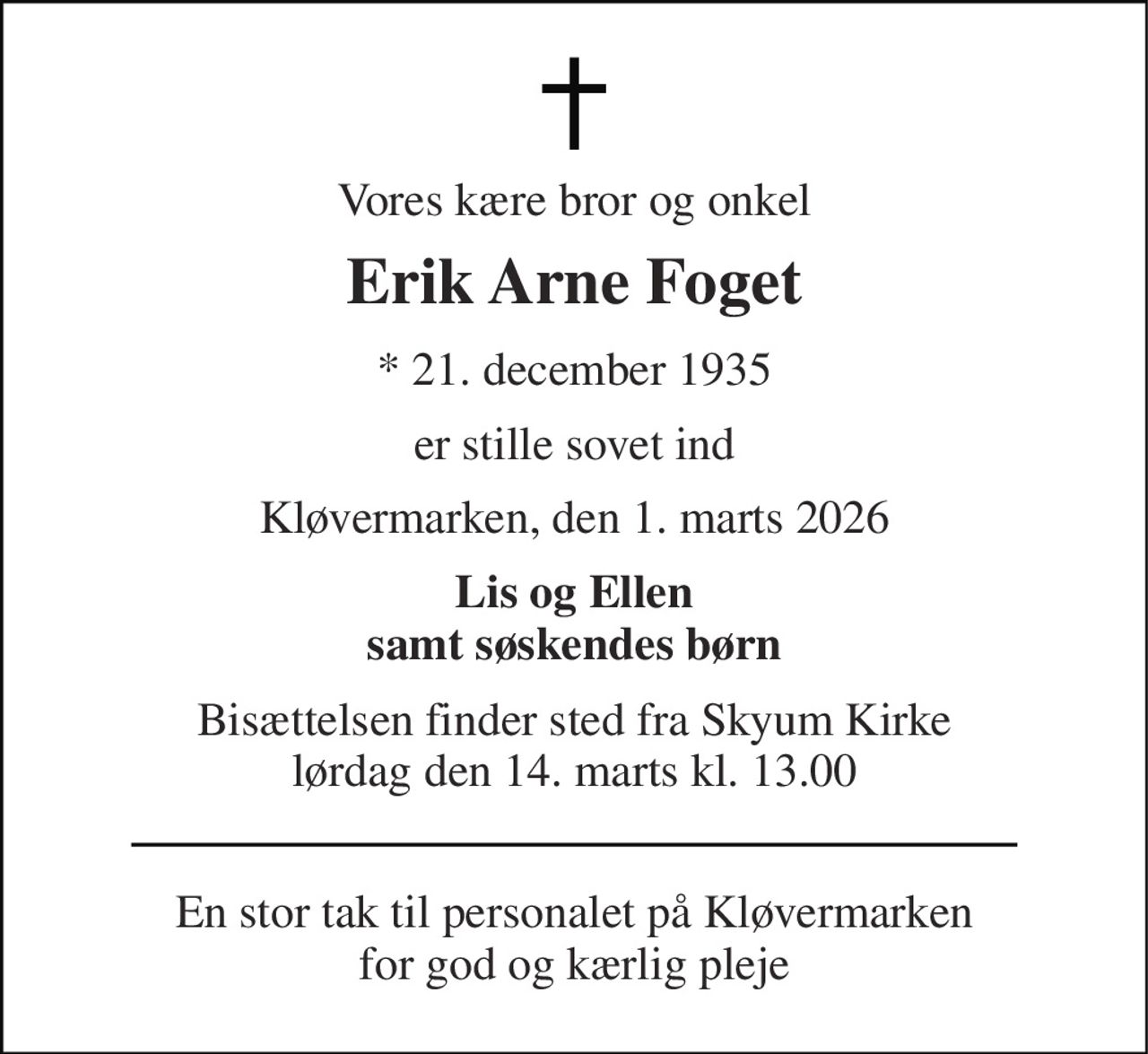 Vores kære bror og onkel 
Erik Arne Foget 
* 21. december 1935 
er stille sovet ind 
Kløvermarken, den 1. marts 2026 
Lis og Ellen samt søskendes børn 
Bisættelsen finder sted fra Skyum Kirke lørdag den 14. marts kl. 13.00 
En stor tak til personalet på Kløvermarken for god og kærlig pleje