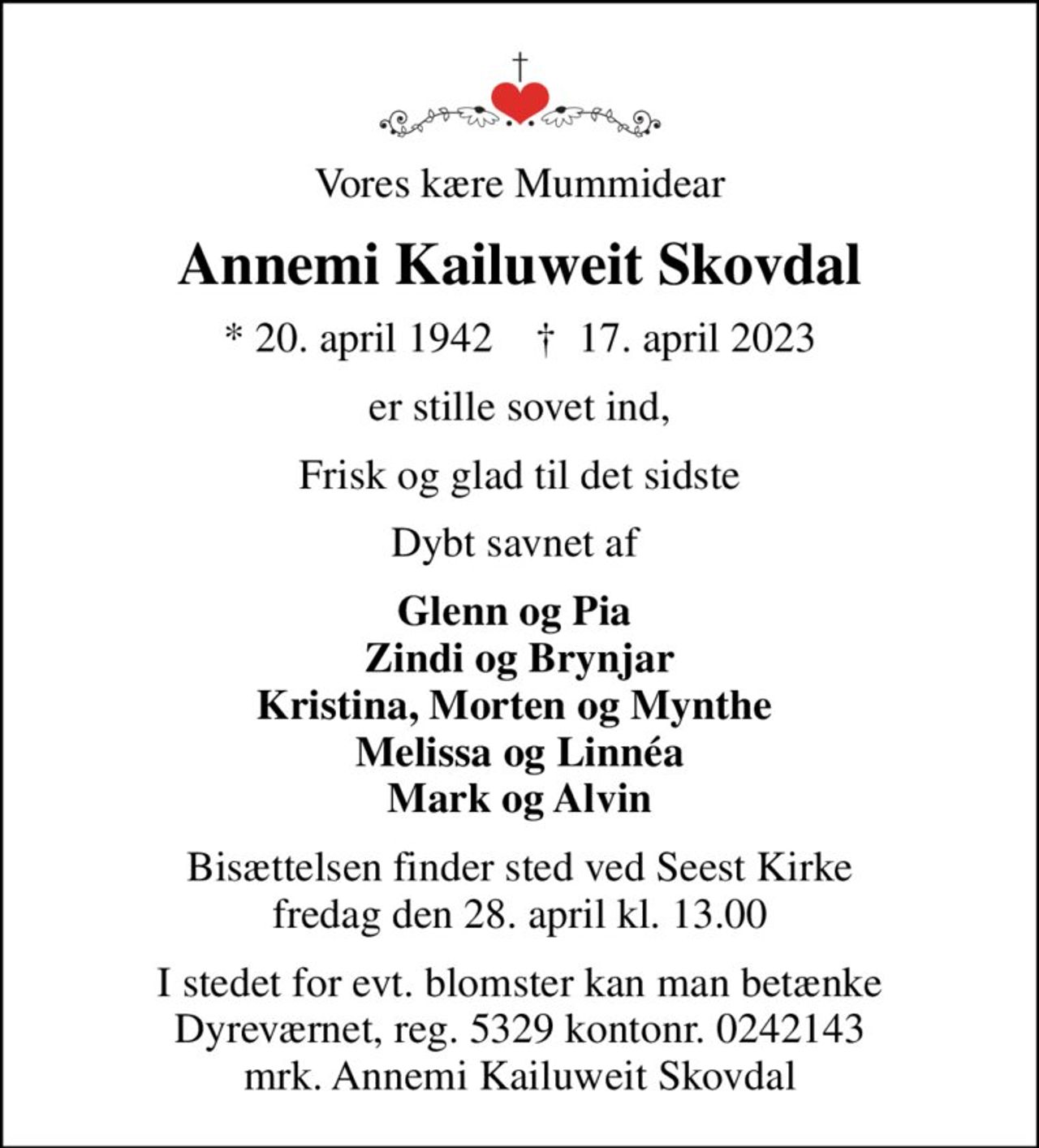 Vores kære Mummidear
Annemi Kailuweit Skovdal
* 20. april 1942    ✝ 17. april 2023
er stille sovet ind
Frisk og glad til det sidste
Dybt savnet af 
Glenn og Pia  Zindi og Brynjar Kristina, Morten og Mynthe  Melissa og Linnéa Mark og Alvin
Bisættelsen finder sted ved Seest Kirke  fredag den 28. april kl. 13.00 
I stedet for evt. blomster kan man betænke
					Dyreværnet 53290000241953mrk. Annemi Kailuweit
					Skovdal