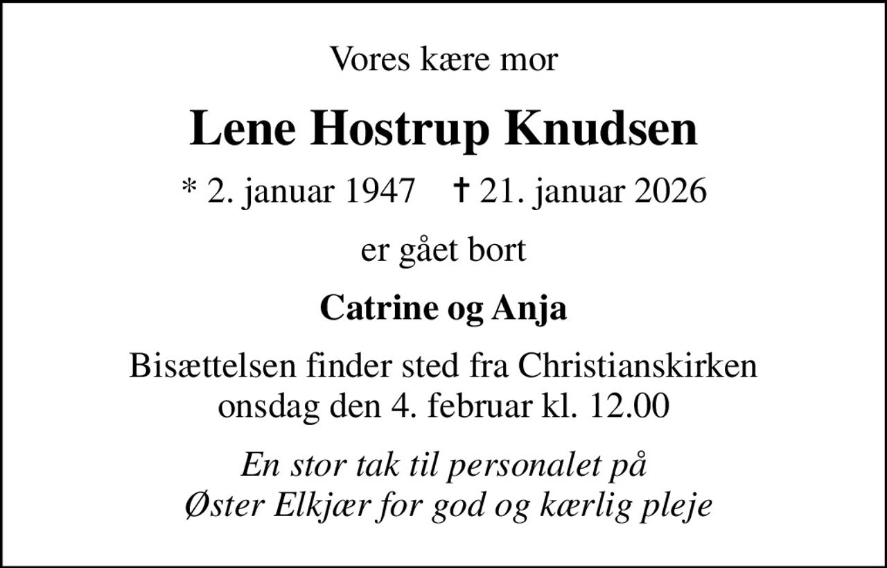 Vores kære mor
Lene Hostrup Knudsen
* 2. januar 1947    ✝ 21. januar 2026
er gået bort
Catrine og Anja
Bisættelsen finder sted fra Christianskirken  onsdag den 4. februar kl. 12.00 
En stor tak til personalet på  Øster Elkjær for god og kærlig pleje