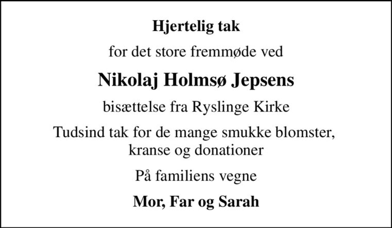Hjertelig tak
for det store fremmøde ved
Nikolaj Holmsø Jepsens
bisættelse fra Ryslinge Kirke
Tudsind tak for de mange smukke blomster,  kranse og donationer
På familiens vegne
Mor, Far og Sarah