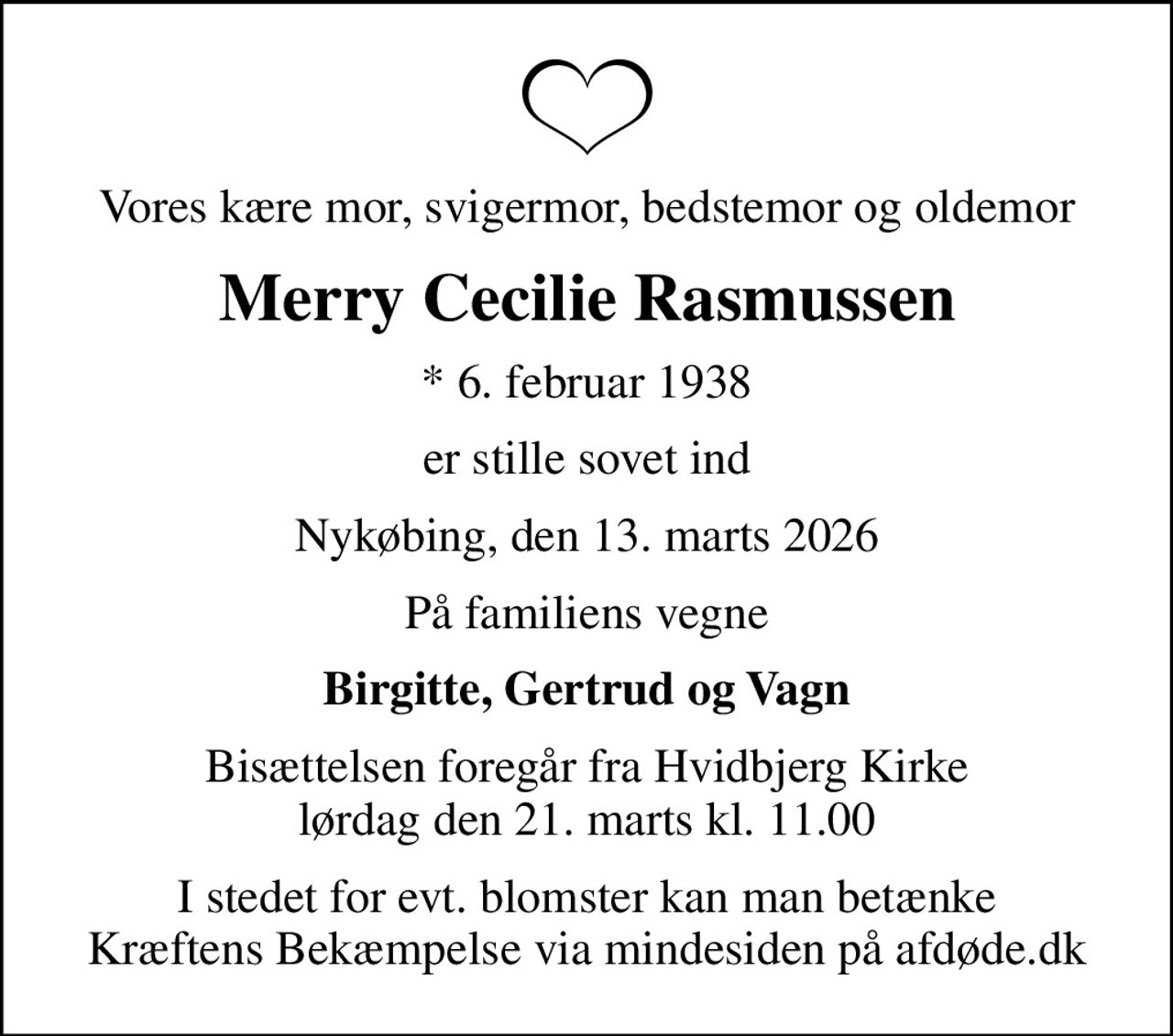 Vores kære mor, svigermor, bedstemor og oldemor
Merry Cecilie Rasmussen
* 6. februar 1938
er stille sovet ind
Nykøbing, den 13. marts 2026
På familiens vegne
Birgitte, Gertrud og Vagn
Bisættelsen foregår fra Hvidbjerg Kirke  lørdag den 21. marts kl. 11.00 
I stedet for evt. blomster kan man betænke
					Kræftens Bekæmpelse via mindesiden på afdøde.dk