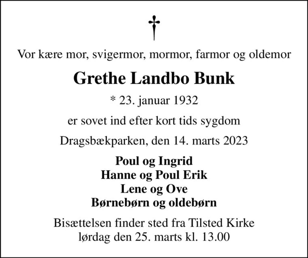 Vor kære mor, svigermor, mormor, farmor og oldemor
Grethe Landbo Bunk
* 23. januar 1932
er sovet ind efter kort tids sygdom
Dragsbækparken, den 14. marts 2023
Poul og Ingrid Hanne og Poul Erik Lene og Ove Børnebørn og oldebørn
Bisættelsen finder sted fra Tilsted Kirke  lørdag den 25. marts kl. 13.00