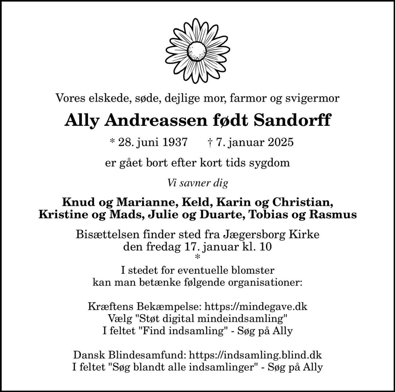 Vores elskede, søde, dejlige mor, farmor og svigermor Ally Andreassen født Sandorff * 28. juni 1937 † 7. januar 2025 er gået bort efter kort tids sygdom Knud og Marianne, Keld, Karin og Christian, Kristine og Mads, Julie og Duarte, Tobias og Rasmus Bisættelsen finder sted fra Jægersborg Kirke den fredag 17. januar kl. 10 * I stedet for eventuelle blomster kan man betænke følgende organisationer: Kræftens Bekæmpelse: https://mindegave.dk Vælg "Støt digital mindeindsamling" I feltet "Find indsamling" - Søg på Ally Dansk Blindesamfund: https://indsamling.blind.dk I feltet "Søg blandt alle indsamlinger" - Søg på Ally