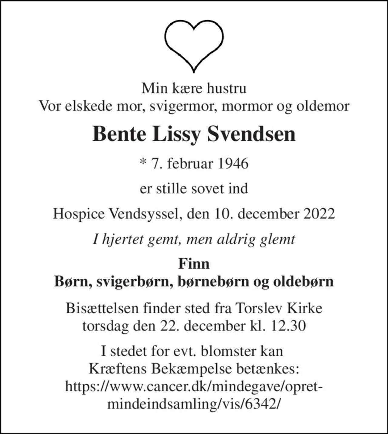 Min kære hustru Vor elskede mor, svigermor, mormor og oldemor 
Bente Lissy Svendsen 
*​ 7. februar 1946 
er stille sovet ind 
Hospice Vendsyssel, den 10. december 2022 
I hjertet gemt, men aldrig glemt 
Finn Børn, svigerbørn, børnebørn og oldebørn 
Bisættelsen​ finder sted fra Torslev Kirke​ torsdag den 22. december​ kl. 12.30 
I stedet for evt. blomster kan  Kræftens Bekæmpelse betænkes: https://www.cancer.dk/mindegave/opret-mindeindsamling/vis/6342/