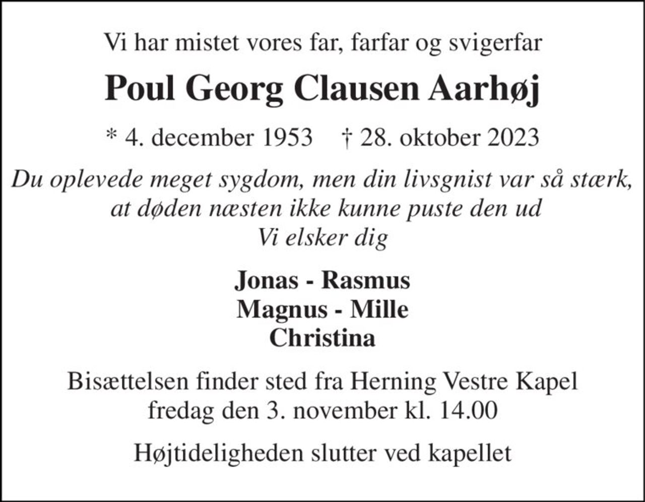 Vi har mistet vores far, farfar og svigerfar 
Poul Georg Clausen Aarhøj 
* 4. december 1953    † 28. oktober 2023 
Du oplevede meget sygdom, men din livsgnist var så stærk,  at døden næsten ikke kunne puste den ud Vi elsker dig 
Jonas - Rasmus Magnus - Mille Christina 
Bisættelsen finder sted fra Herning Vestre Kapel fredag den 3. november kl. 14.00 
Højtideligheden slutter ved kapellet
