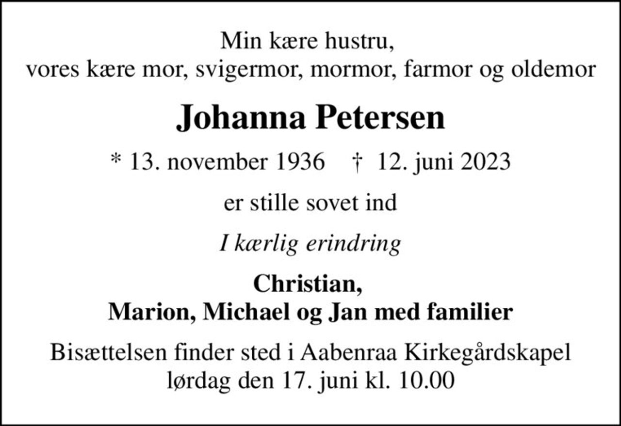 Min kære hustru,  vores kære mor, svigermor, mormor, farmor og oldemor
Johanna Petersen
* 13. november 1936    ✝ 12. juni 2023
er stille sovet ind
I kærlig erindring
Christian,  Marion, Michael og Jan med familier
Bisættelsen finder sted i Aabenraa Kirkegårdskapel  lørdag den 17. juni kl. 10.00