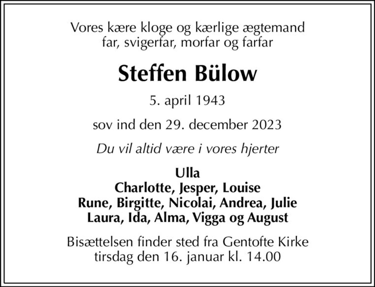 Vores kære kloge og kærlige ægtemand far, svigerfar, morfar og farfar
Steffen Bülow
5. april 1943
sov ind den 29. december 2023
Du vil altid være i vores hjerter
Ulla Charlotte, Jesper, Louise Rune, Birgitte, Nicolai, Andrea, Julie Laura, Ida, Alma, Vigga og August
Bisættelsen finder sted fra Gentofte Kirke  tirsdag den 16. januar kl. 14.00