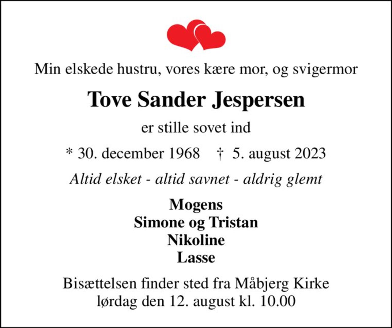 Min elskede hustru, vores kære mor, og svigermor
Tove Sander Jespersen
er stille sovet ind
* 30. december 1968    ✝ 5. august 2023
Altid elsket - altid savnet - aldrig glemt
Mogens Simone og Tristan Nikoline Lasse
Bisættelsen finder sted fra Måbjerg Kirke  lørdag den 12. august kl. 10.00
